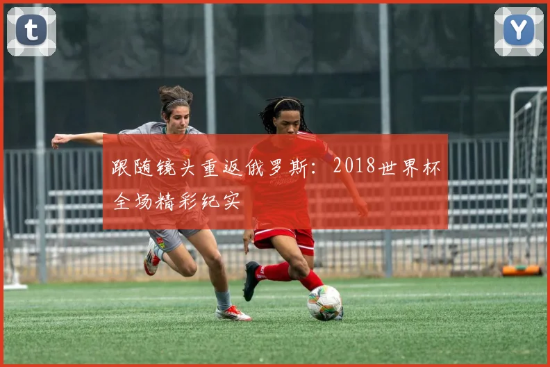 跟随镜头重返俄罗斯：2018世界杯全场精彩纪实