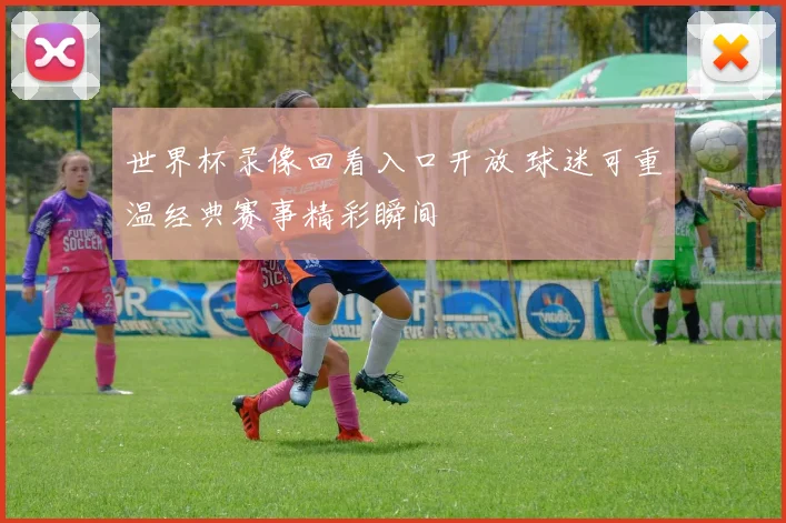 世界杯录像回看入口开放 球迷可重温经典赛事精彩瞬间