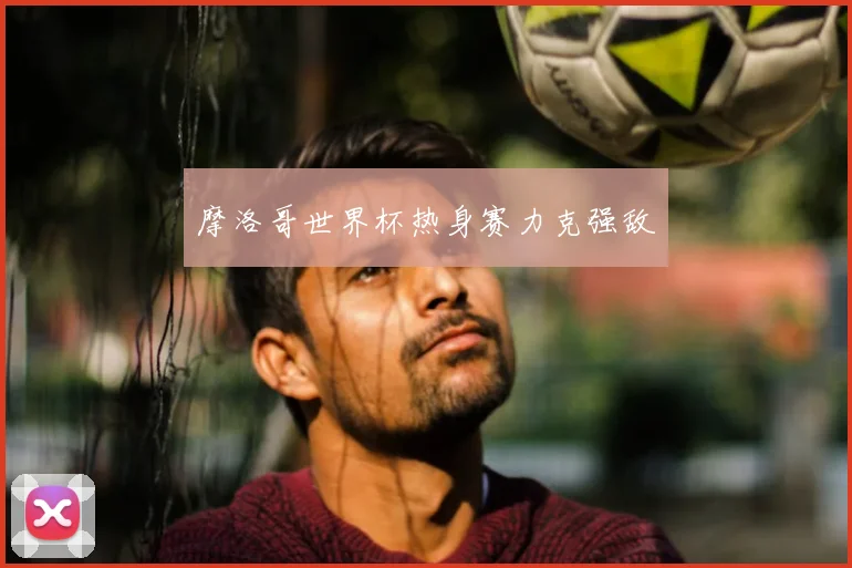 摩洛哥世界杯热身赛力克强敌