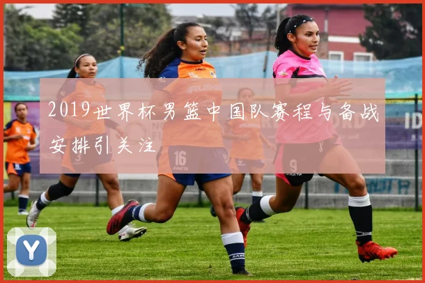 2019世界杯男篮中国队赛程与备战安排引关注